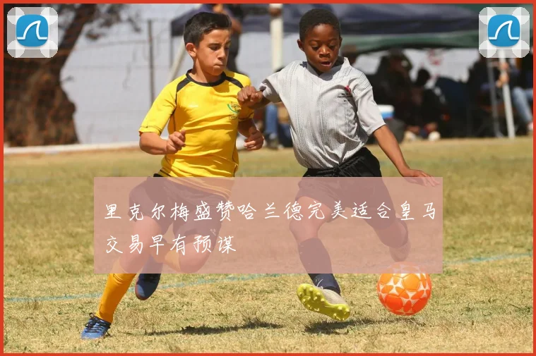 里克尔梅盛赞哈兰德完美适合皇马交易早有预谋