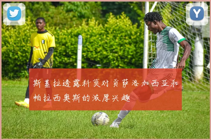 斯基拉透露科莫对贡萨洛加西亚和帕拉西奥斯的浓厚兴趣