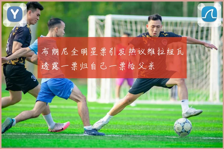 布朗尼全明星票引发热议维拉纽瓦透露一票归自己一票给父亲
