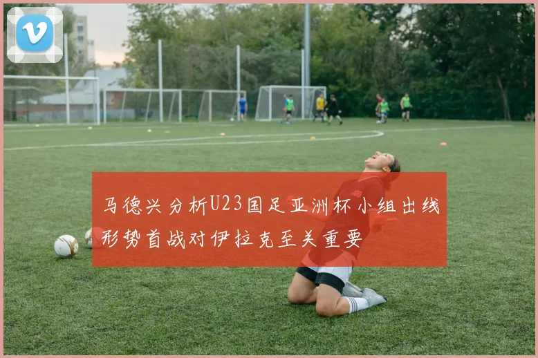 马德兴分析U23国足亚洲杯小组出线形势首战对伊拉克至关重要