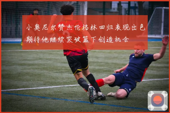 小奥尼尔赞杰伦格林回归表现出色期待他继续突破篮下创造机会