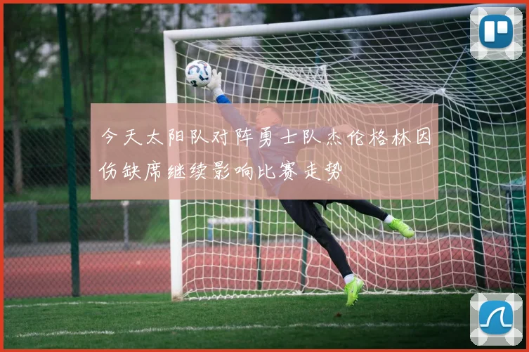 今天太阳队对阵勇士队杰伦格林因伤缺席继续影响比赛走势
