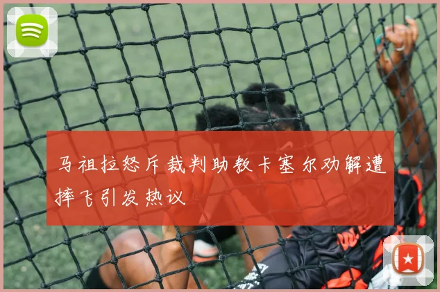 马祖拉怒斥裁判助教卡塞尔劝解遭摔飞引发热议