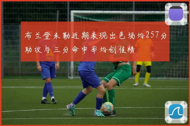 布兰登米勒近期表现出色场均257分助攻与三分命中率均创佳绩