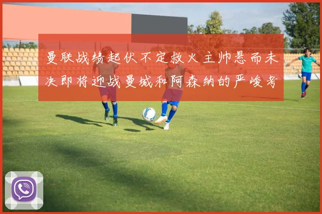 曼联战绩起伏不定救火主帅悬而未决即将迎战曼城和阿森纳的严峻考验