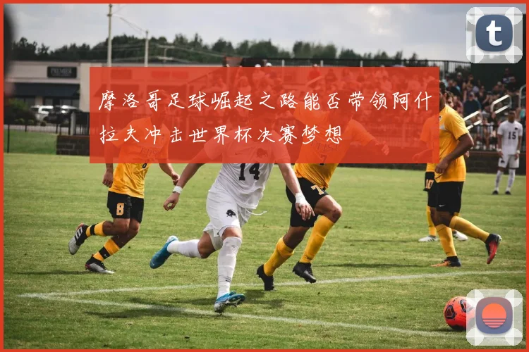 摩洛哥足球崛起之路能否带领阿什拉夫冲击世界杯决赛梦想