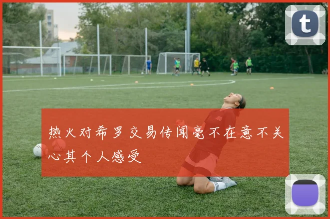 热火对希罗交易传闻毫不在意不关心其个人感受