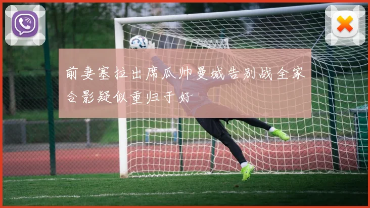 前妻塞拉出席瓜帅曼城告别战全家合影疑似重归于好